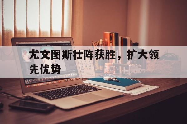 尤文图斯壮阵获胜，扩大领先优势